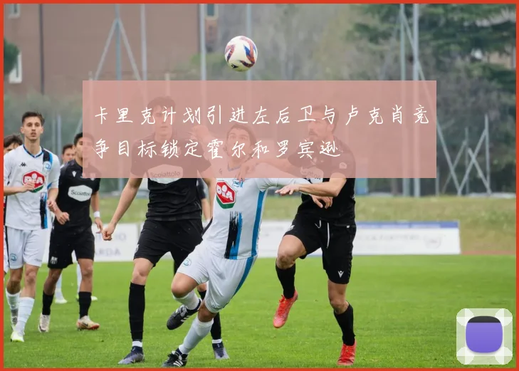 卡里克计划引进左后卫与卢克肖竞争目标锁定霍尔和罗宾逊