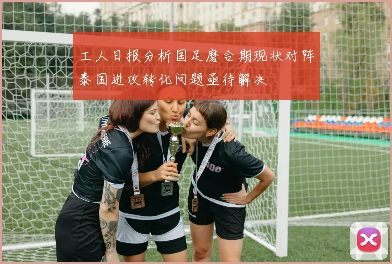 工人日报分析国足磨合期现状对阵泰国进攻转化问题亟待解决