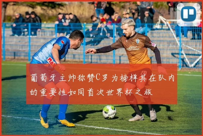 葡萄牙主帅称赞C罗为榜样其在队内的重要性如同首次世界杯之旅