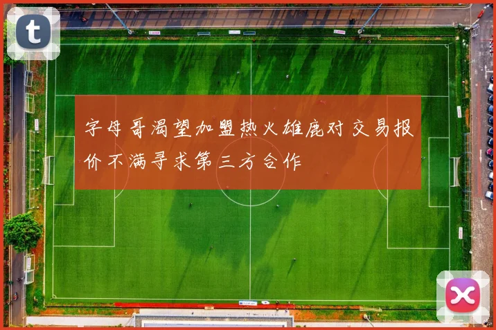 字母哥渴望加盟热火雄鹿对交易报价不满寻求第三方合作