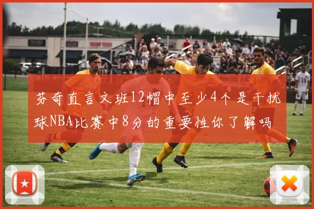 芬奇直言文班12帽中至少4个是干扰球NBA比赛中8分的重要性你了解吗