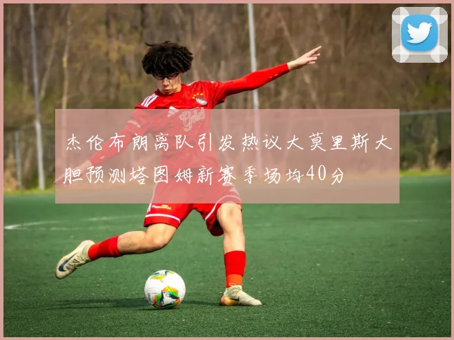 杰伦布朗离队引发热议大莫里斯大胆预测塔图姆新赛季场均40分