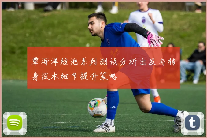 覃海洋短池系列测试分析出发与转身技术细节提升策略