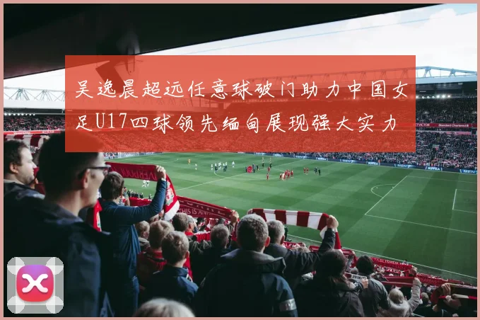 吴逸晨超远任意球破门助力中国女足U17四球领先缅甸展现强大实力
