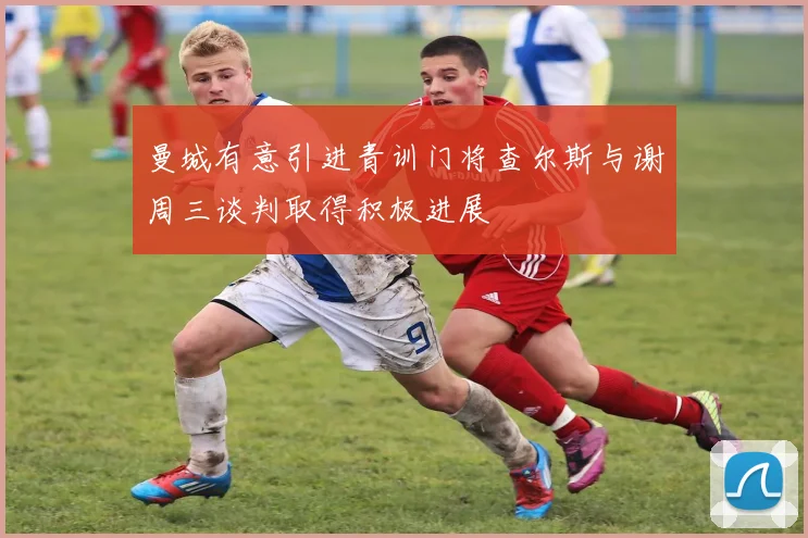 曼城有意引进青训门将查尔斯与谢周三谈判取得积极进展