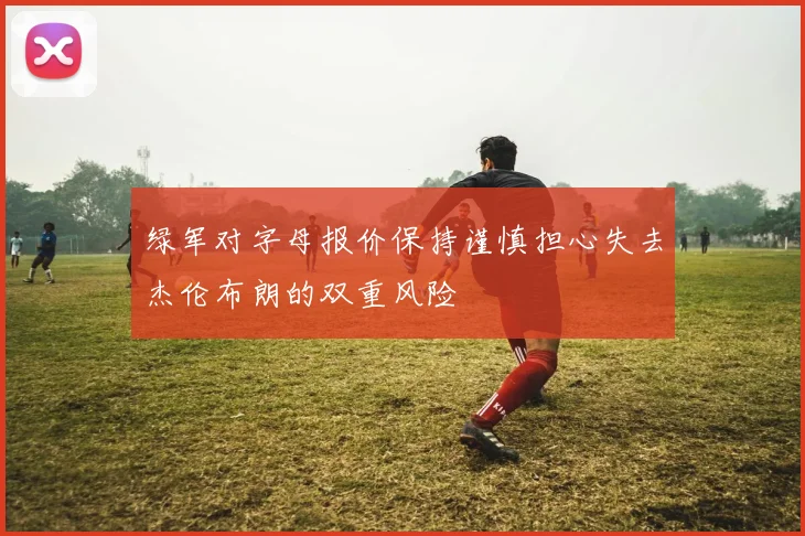 绿军对字母报价保持谨慎担心失去杰伦布朗的双重风险