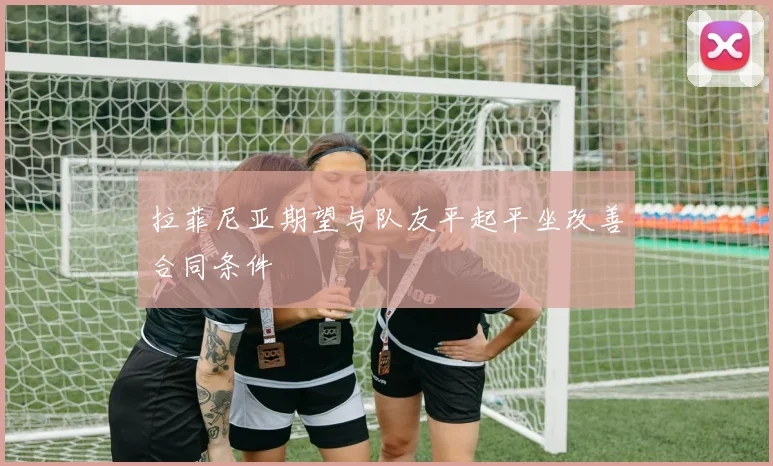 拉菲尼亚期望与队友平起平坐改善合同条件