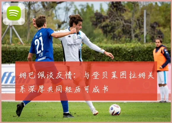 姆巴佩谈友情：与登贝莱图拉姆关系深厚共同经历可成书