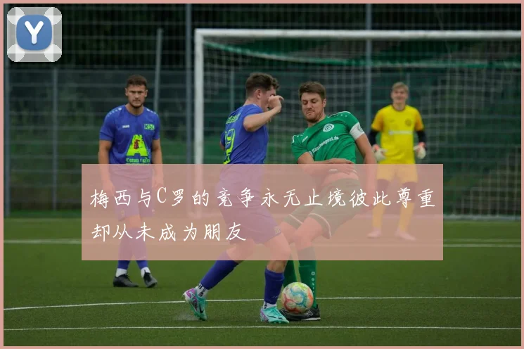 梅西与C罗的竞争永无止境彼此尊重却从未成为朋友