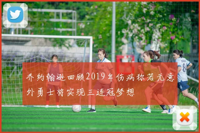 乔约翰逊回顾2019年伤病称若无意外勇士将实现三连冠梦想