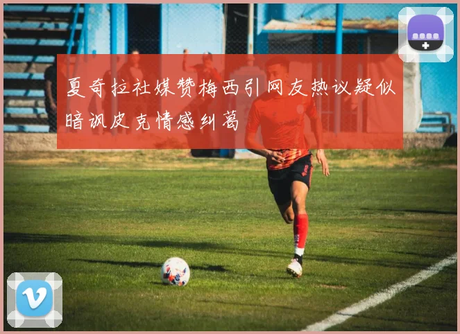 夏奇拉社媒赞梅西引网友热议疑似暗讽皮克情感纠葛