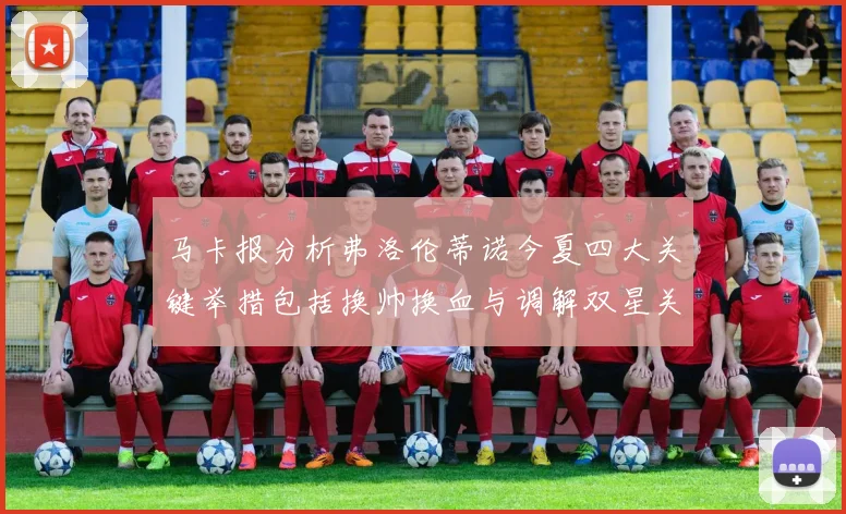 马卡报分析弗洛伦蒂诺今夏四大关键举措包括换帅换血与调解双星关系