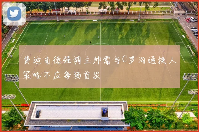 费迪南德强调主帅需与C罗沟通换人策略不应每场首发