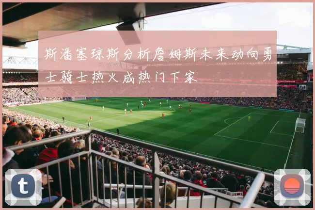 斯潘塞琼斯分析詹姆斯未来动向勇士骑士热火成热门下家