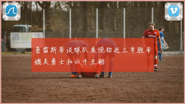 普雷斯蒂谈球队表现称近三年胜率媲美勇士和公牛王朝