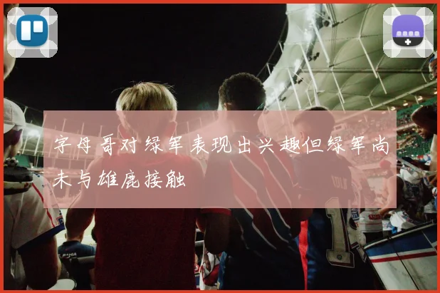 字母哥对绿军表现出兴趣但绿军尚未与雄鹿接触