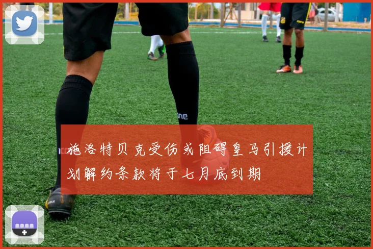 施洛特贝克受伤或阻碍皇马引援计划解约条款将于七月底到期