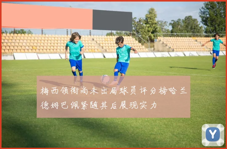 梅西领衔尚未出局球员评分榜哈兰德姆巴佩紧随其后展现实力