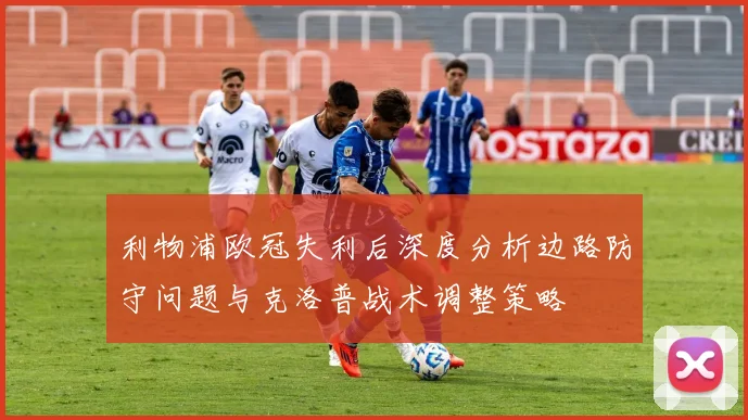 利物浦欧冠失利后深度分析边路防守问题与克洛普战术调整策略
