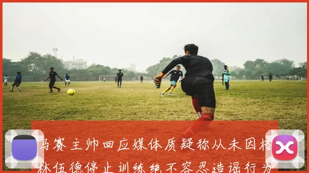 马赛主帅回应媒体质疑称从未因格林伍德停止训练绝不容忍造谣行为