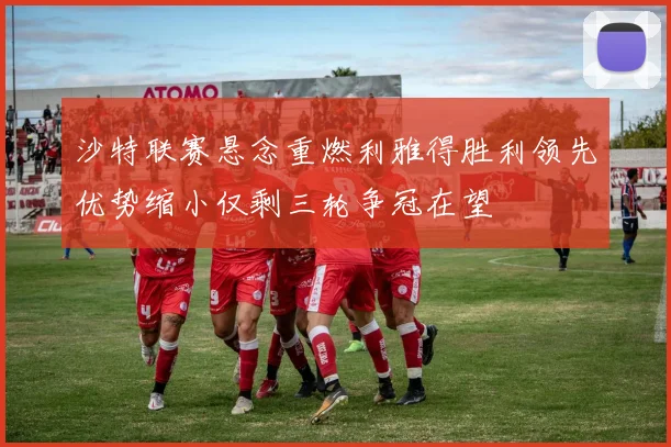沙特联赛悬念重燃利雅得胜利领先优势缩小仅剩三轮争冠在望