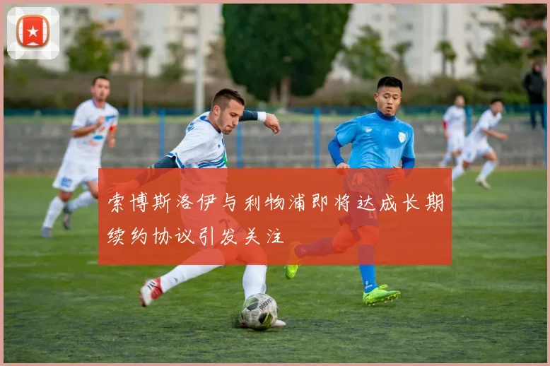 索博斯洛伊与利物浦即将达成长期续约协议引发关注