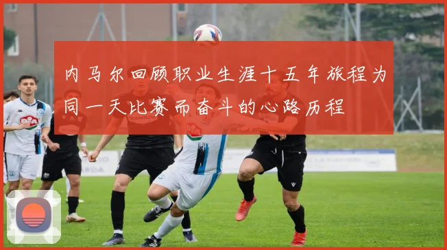 内马尔回顾职业生涯十五年旅程为同一天比赛而奋斗的心路历程