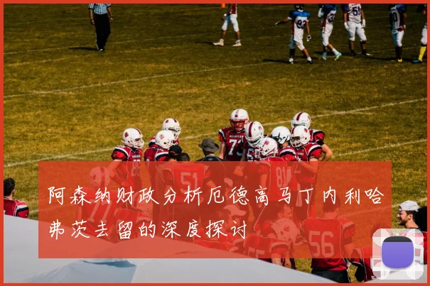 阿森纳财政分析厄德高马丁内利哈弗茨去留的深度探讨