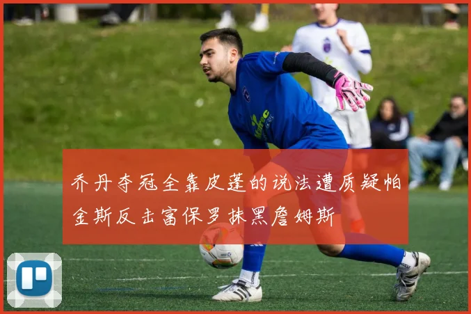 乔丹夺冠全靠皮蓬的说法遭质疑帕金斯反击富保罗抹黑詹姆斯