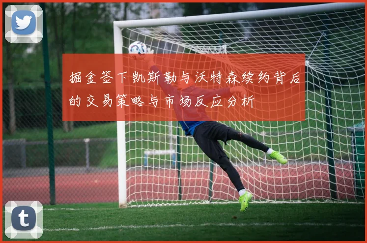 掘金签下凯斯勒与沃特森续约背后的交易策略与市场反应分析