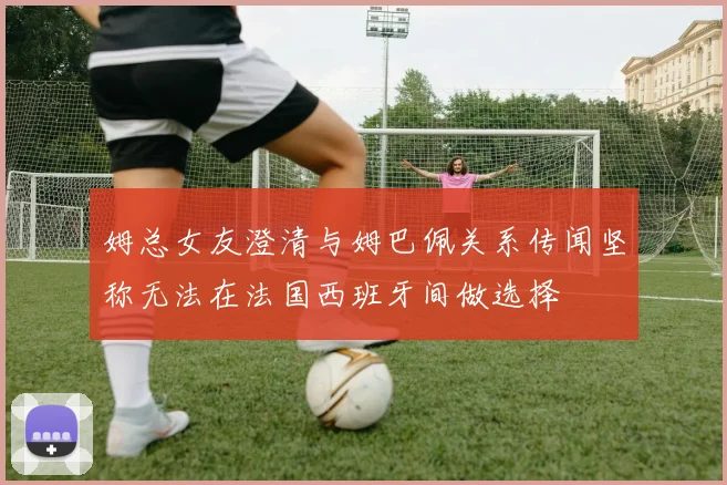 姆总女友澄清与姆巴佩关系传闻坚称无法在法国西班牙间做选择