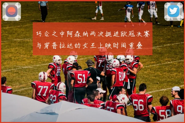 巧合之中阿森纳两次挺进欧冠决赛与穿普拉达的女王上映时间重叠