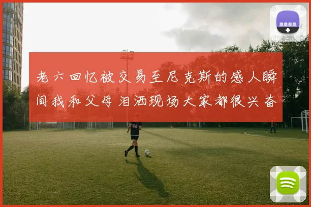 老六回忆被交易至尼克斯的感人瞬间我和父母泪洒现场大家都很兴奋