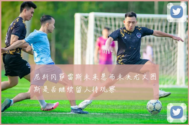 尼科冈萨雷斯未来悬而未决尤文图斯是否继续留人待观察