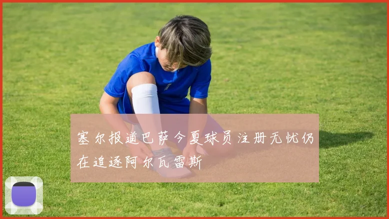塞尔报道巴萨今夏球员注册无忧仍在追逐阿尔瓦雷斯