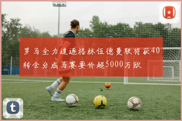 罗马全力追逐格林伍德曼联将获40转会分成马赛要价超5000万欧