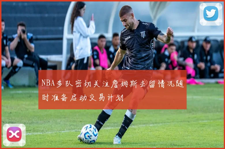 NBA多队密切关注詹姆斯去留情况随时准备启动交易计划