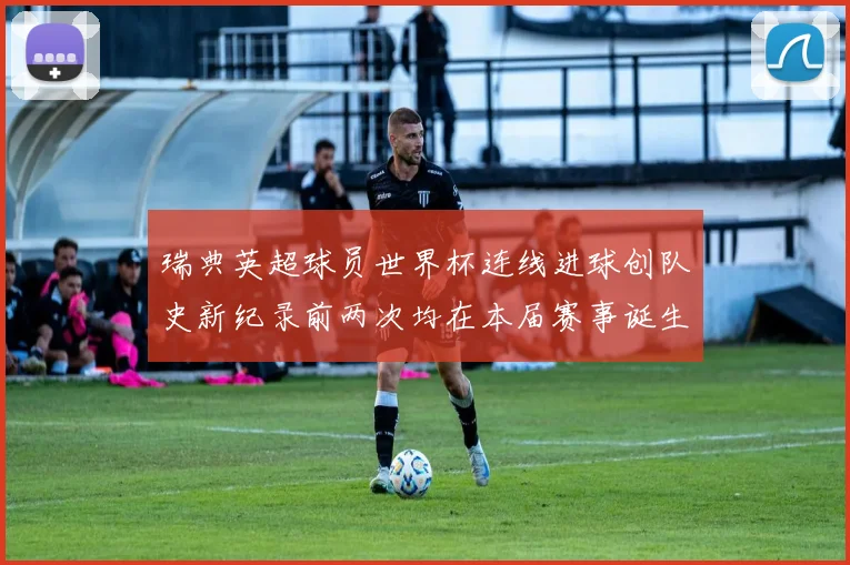 瑞典英超球员世界杯连线进球创队史新纪录前两次均在本届赛事诞生