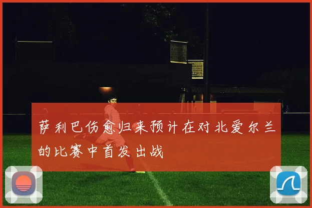 萨利巴伤愈归来预计在对北爱尔兰的比赛中首发出战